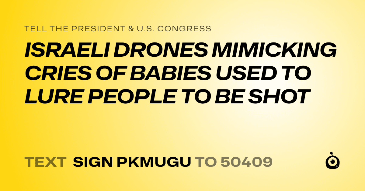 A shareable card that reads "tell the President & U.S. Congress: ISRAELI DRONES MIMICKING CRIES OF BABIES USED TO LURE PEOPLE TO BE SHOT" followed by "text sign PKMUGU to 50409"