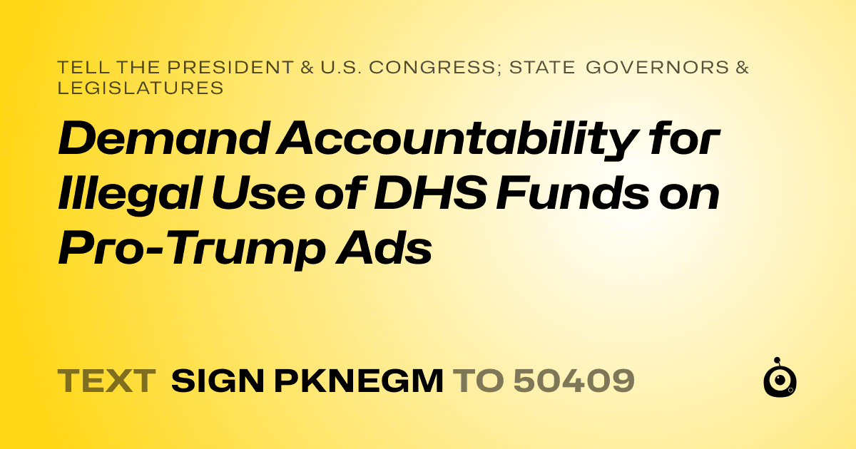 A shareable card that reads "tell the President & U.S. Congress; State Governors & Legislatures: Demand Accountability for Illegal Use of DHS Funds on Pro-Trump Ads" followed by "text sign PKNEGM to 50409"