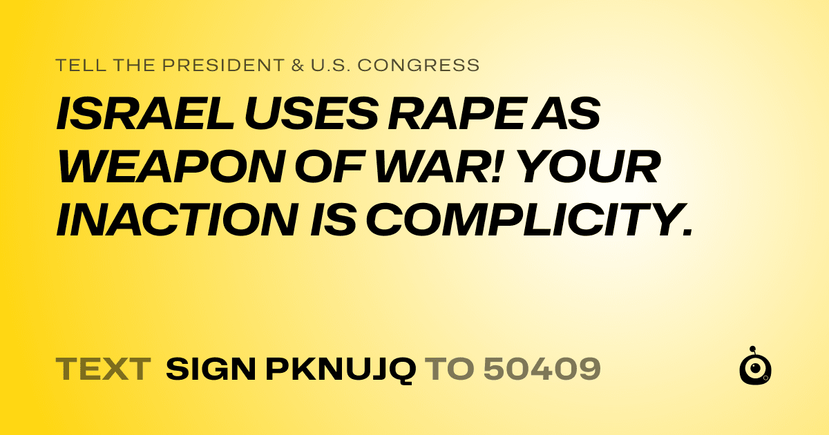 A shareable card that reads "tell the President & U.S. Congress: ISRAEL USES RAPE AS WEAPON OF WAR! 
YOUR INACTION IS COMPLICITY." followed by "text sign PKNUJQ to 50409"
