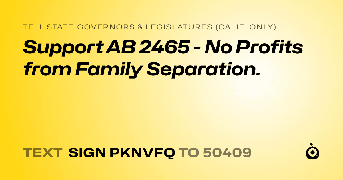 A shareable card that reads "tell State Governors & Legislatures (Calif. only): Support AB 2465 - No Profits from Family Separation." followed by "text sign PKNVFQ to 50409"