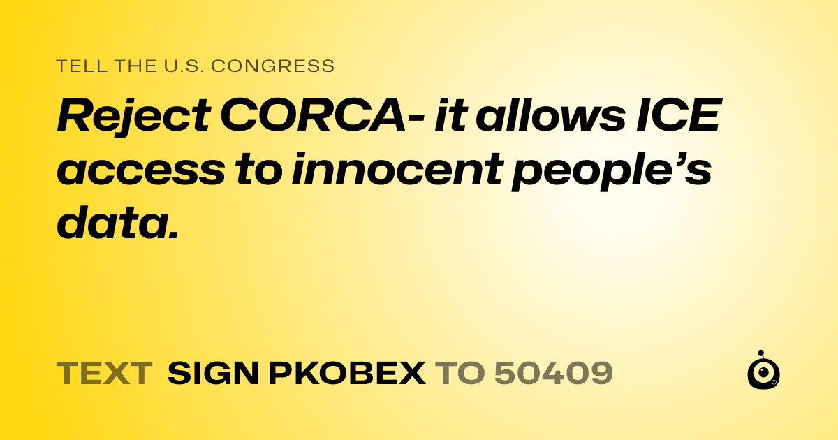 A shareable card that reads "tell the U.S. Congress: Reject CORCA- it allows ICE access to innocent people’s data." followed by "text sign PKOBEX to 50409"