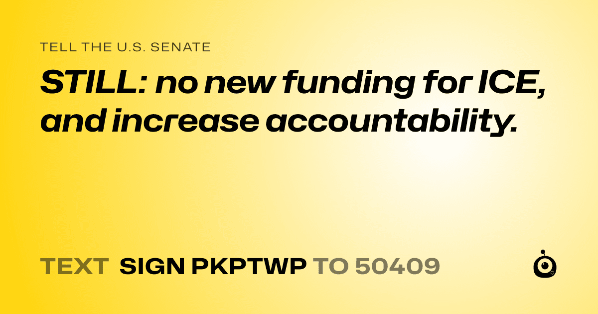 A shareable card that reads "tell the U.S. Senate: STILL: no new funding for ICE, and increase accountability." followed by "text sign PKPTWP to 50409"