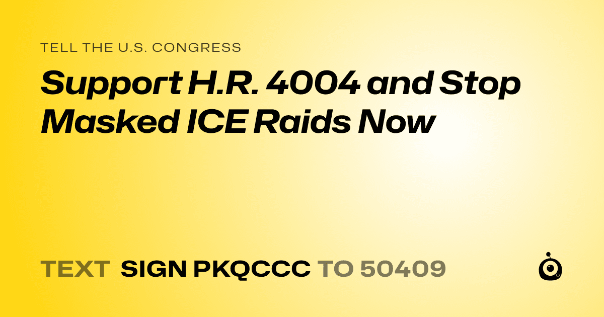 A shareable card that reads "tell the U.S. Congress: Support H.R. 4004 and Stop Masked ICE Raids Now" followed by "text sign PKQCCC to 50409"