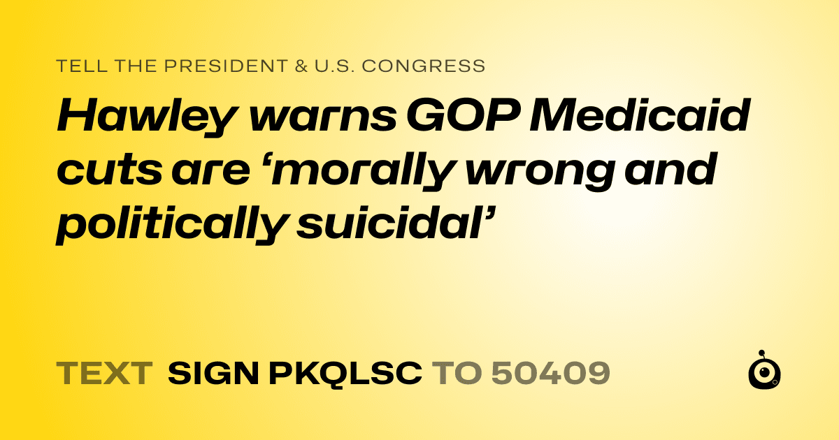 A shareable card that reads "tell the President & U.S. Congress: Hawley warns GOP Medicaid cuts are ‘morally wrong and politically suicidal’" followed by "text sign PKQLSC to 50409"