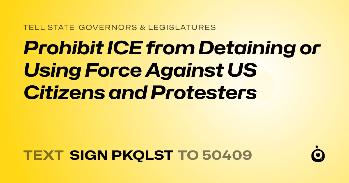 A shareable card that reads "tell State Governors & Legislatures: Prohibit ICE from Detaining or Using Force Against US Citizens and Protesters" followed by "text sign PKQLST to 50409"