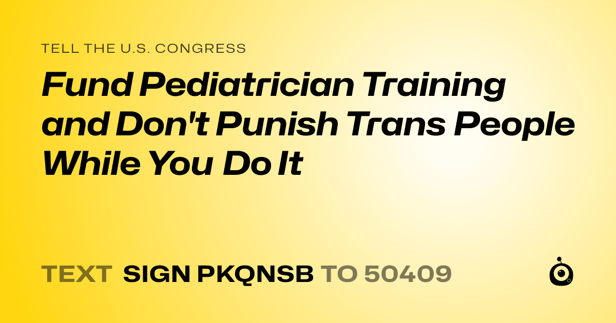 A shareable card that reads "tell the U.S. Congress: Fund Pediatrician Training and Don't Punish Trans People While You Do It" followed by "text sign PKQNSB to 50409"