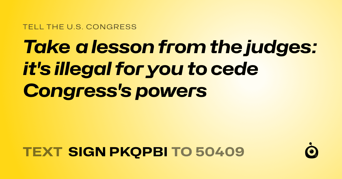 A shareable card that reads "tell the U.S. Congress: Take a lesson from the judges: it's illegal for you to cede Congress's powers" followed by "text sign PKQPBI to 50409"