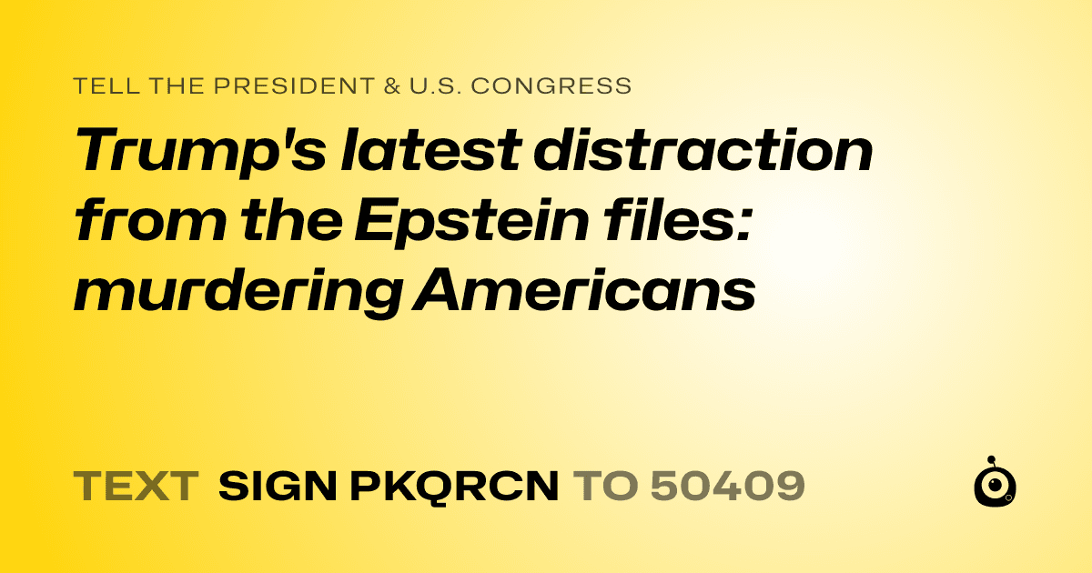A shareable card that reads "tell the President & U.S. Congress: Trump's latest distraction from the Epstein files: murdering Americans" followed by "text sign PKQRCN to 50409"