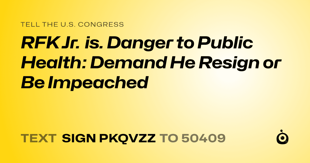 A shareable card that reads "tell the U.S. Congress: RFK Jr. is. Danger to Public Health: Demand He Resign or Be Impeached" followed by "text sign PKQVZZ to 50409"