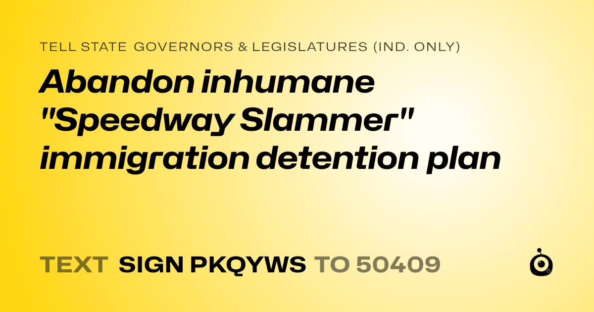 A shareable card that reads "tell State Governors & Legislatures (Ind. only): Abandon inhumane "Speedway Slammer" immigration detention plan" followed by "text sign PKQYWS to 50409"