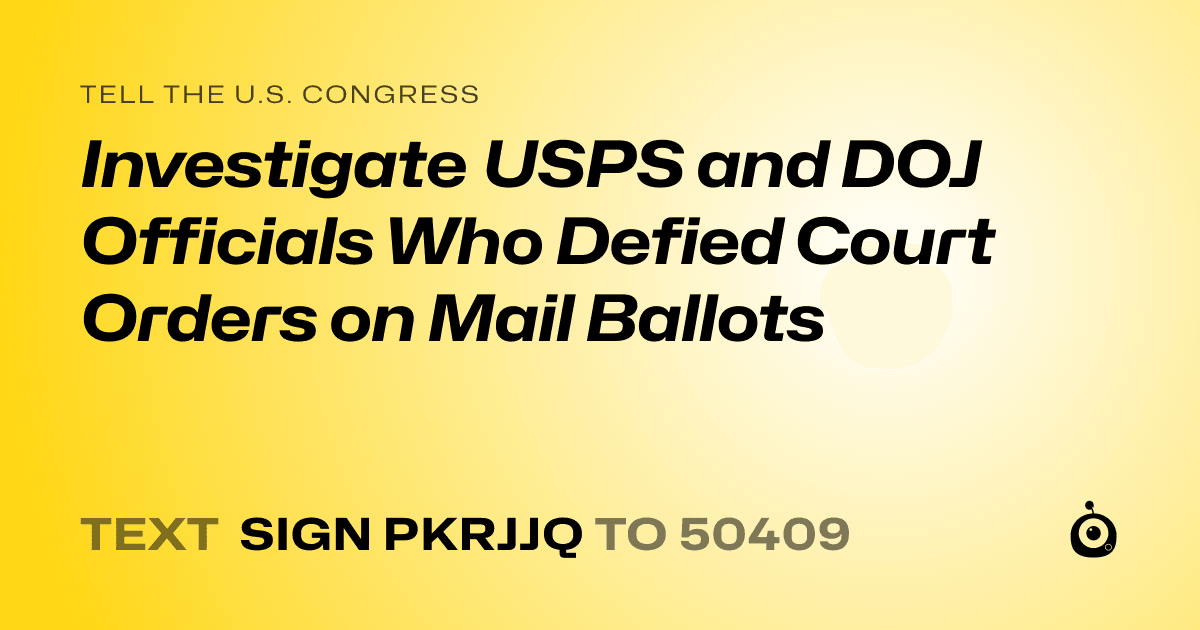 A shareable card that reads "tell the U.S. Congress: Investigate USPS and DOJ Officials Who Defied Court Orders on Mail Ballots" followed by "text sign PKRJJQ to 50409"