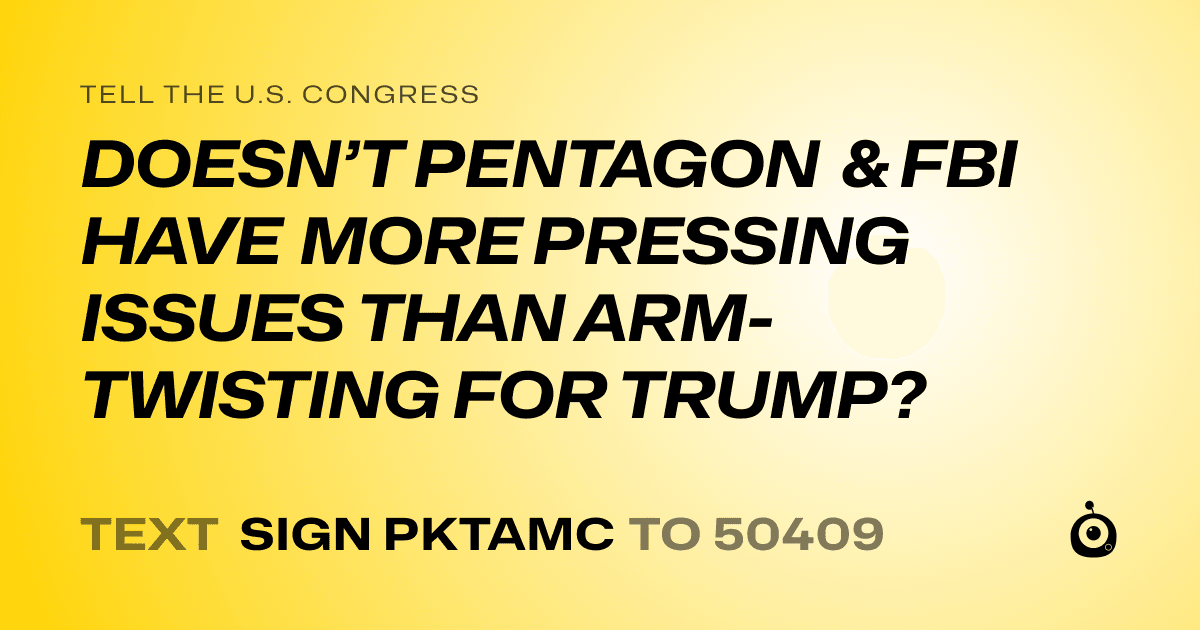 A shareable card that reads "tell the U.S. Congress: DOESN’T PENTAGON & FBI HAVE MORE PRESSING ISSUES THAN ARM-TWISTING FOR TRUMP?" followed by "text sign PKTAMC to 50409"