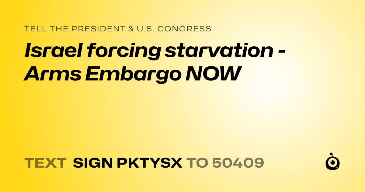 A shareable card that reads "tell the President & U.S. Congress: Israel forcing starvation - Arms Embargo NOW" followed by "text sign PKTYSX to 50409"