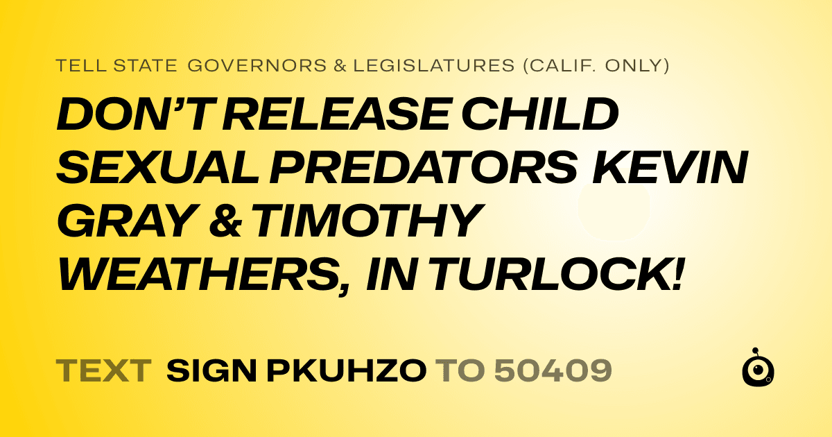 A shareable card that reads "tell State Governors & Legislatures (Calif. only): DON’T RELEASE CHILD SEXUAL PREDATORS KEVIN GRAY & TIMOTHY WEATHERS, IN TURLOCK!" followed by "text sign PKUHZO to 50409"