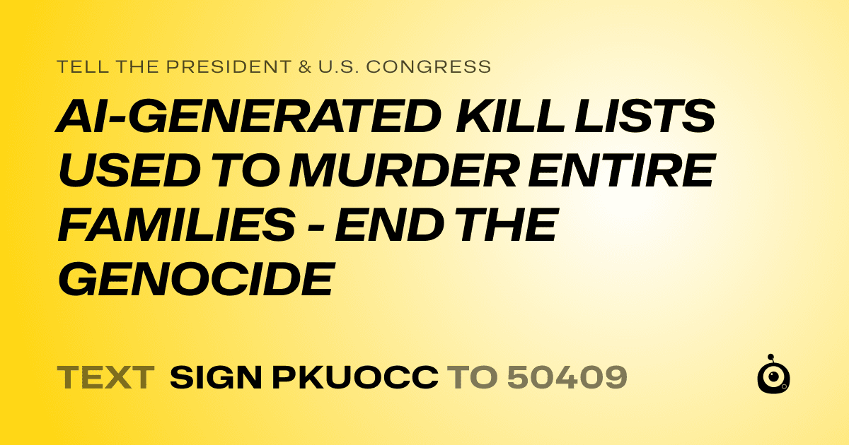 A shareable card that reads "tell the President & U.S. Congress: AI-GENERATED KILL LISTS USED TO MURDER ENTIRE FAMILIES - END THE GENOCIDE" followed by "text sign PKUOCC to 50409"