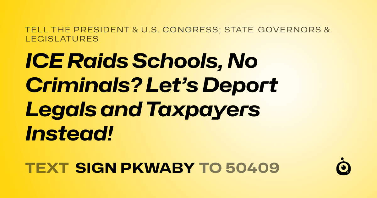 A shareable card that reads "tell the President & U.S. Congress; State Governors & Legislatures: ICE Raids Schools, No Criminals? Let’s Deport Legals and Taxpayers Instead!" followed by "text sign PKWABY to 50409"