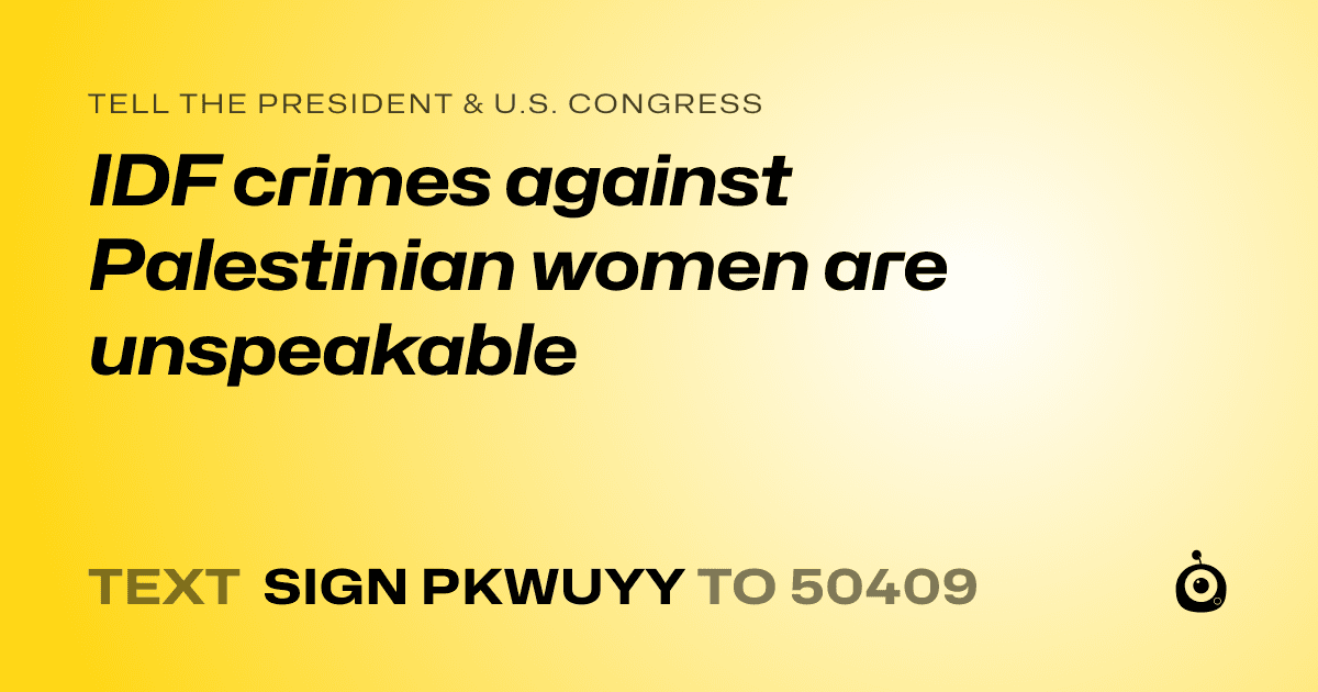 A shareable card that reads "tell the President & U.S. Congress: IDF crimes against Palestinian women are unspeakable" followed by "text sign PKWUYY to 50409"