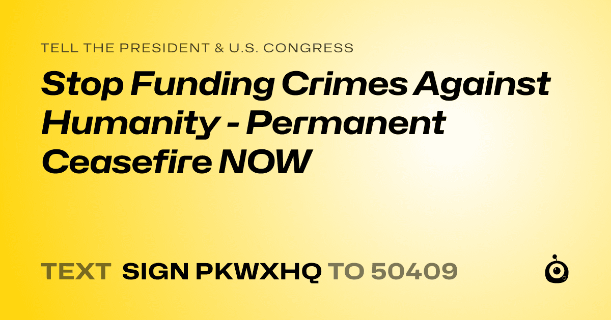 A shareable card that reads "tell the President & U.S. Congress: Stop Funding Crimes Against Humanity - Permanent Ceasefire NOW" followed by "text sign PKWXHQ to 50409"