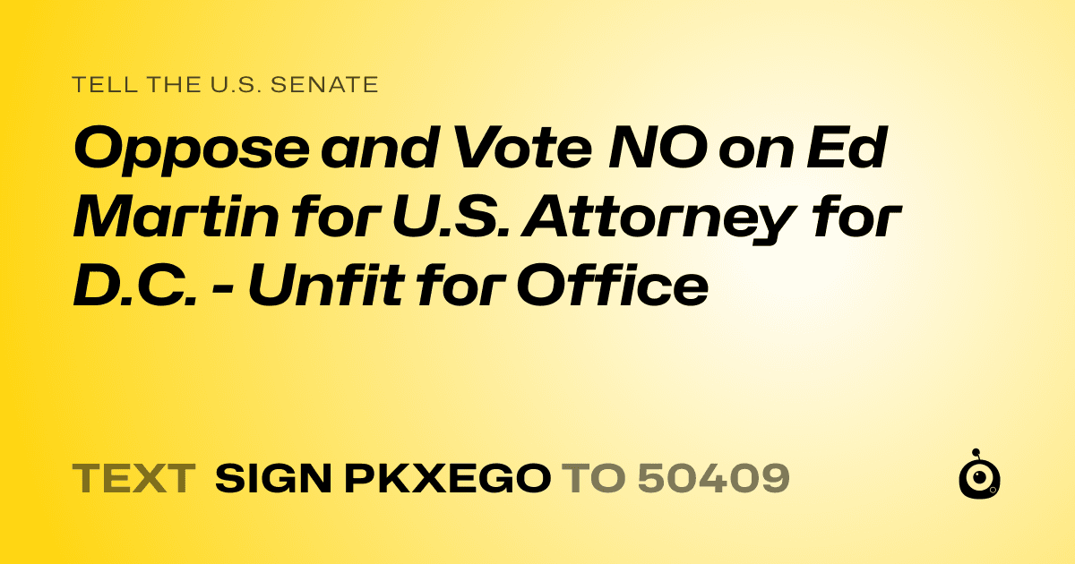 A shareable card that reads "tell the U.S. Senate: Oppose and Vote NO on Ed Martin for U.S. Attorney for D.C. - Unfit for Office" followed by "text sign PKXEGO to 50409"