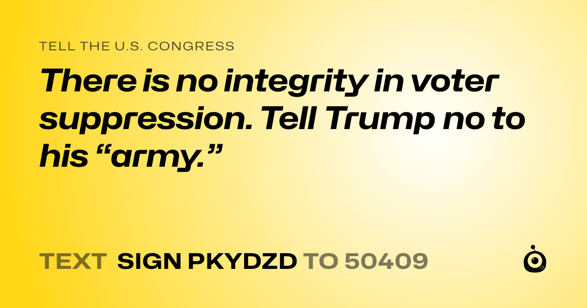 A shareable card that reads "tell the U.S. Congress: There is no integrity in voter suppression. Tell Trump no to his “army.”" followed by "text sign PKYDZD to 50409"