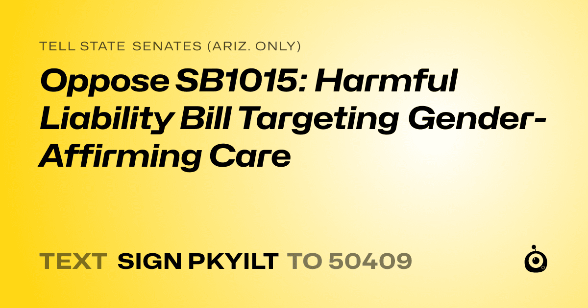 A shareable card that reads "tell State Senates (Ariz. only): Oppose SB1015: Harmful Liability Bill Targeting Gender-Affirming Care" followed by "text sign PKYILT to 50409"