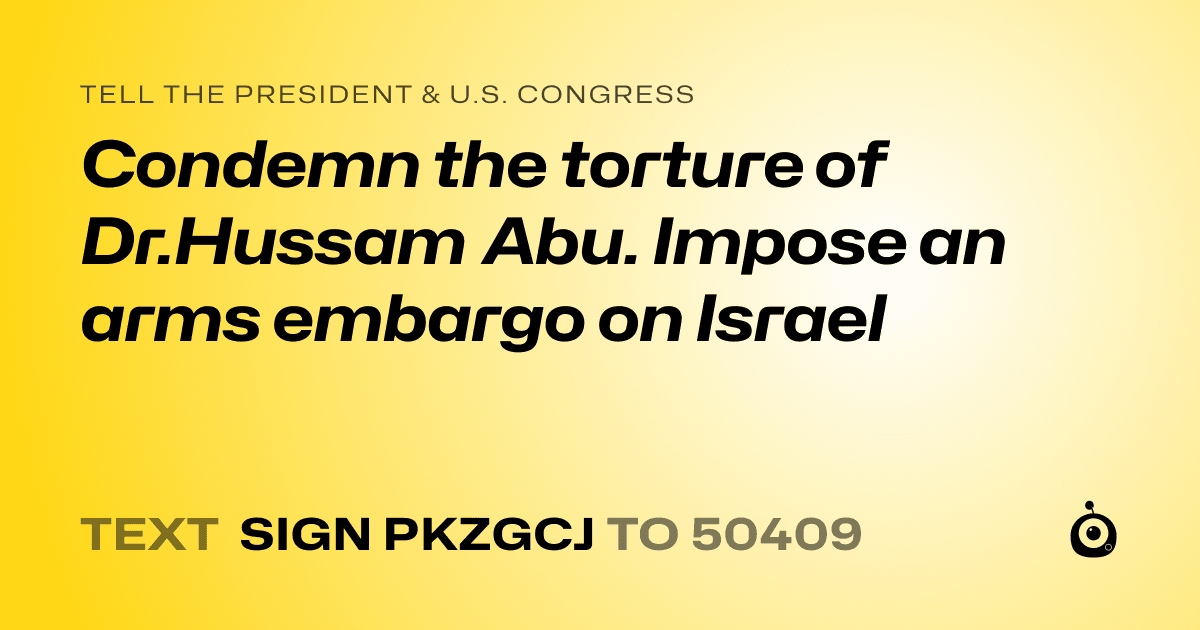 A shareable card that reads "tell the President & U.S. Congress: Condemn the torture of Dr.Hussam Abu. Impose an arms embargo on Israel" followed by "text sign PKZGCJ to 50409"