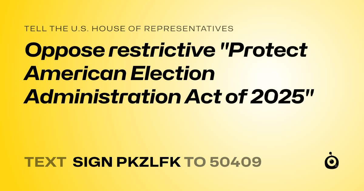 A shareable card that reads "tell the U.S. House of Representatives: Oppose restrictive "Protect American Election Administration Act of 2025"" followed by "text sign PKZLFK to 50409"