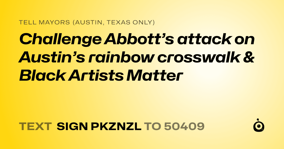 A shareable card that reads "tell Mayors (Austin, Texas only): Challenge Abbott’s attack on Austin’s rainbow crosswalk & Black Artists Matter" followed by "text sign PKZNZL to 50409"