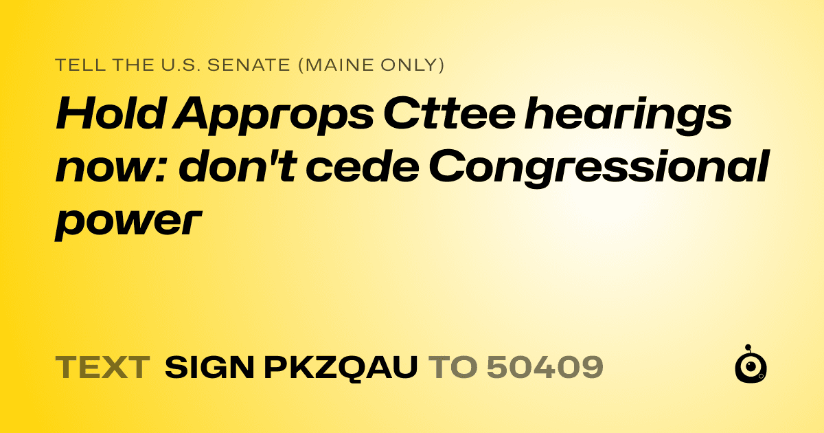 A shareable card that reads "tell the U.S. Senate (Maine only): Hold Approps Cttee hearings now: don't cede Congressional power" followed by "text sign PKZQAU to 50409"