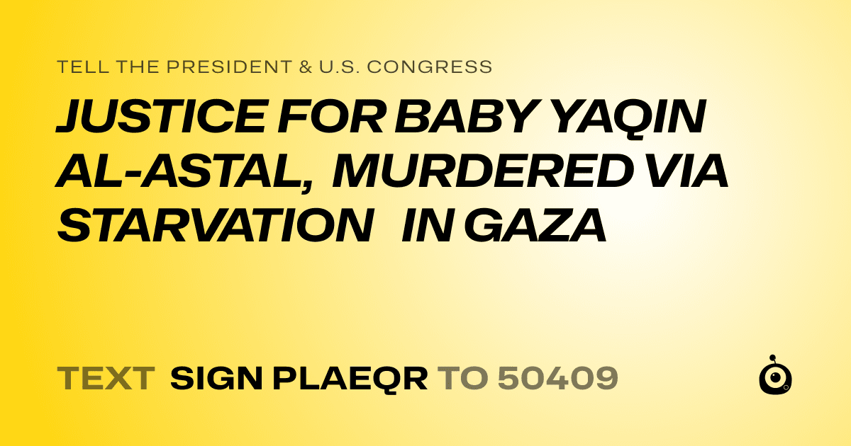 A shareable card that reads "tell the President & U.S. Congress: JUSTICE FOR BABY YAQIN AL-ASTAL, MURDERED VIA STARVATION IN GAZA" followed by "text sign PLAEQR to 50409"