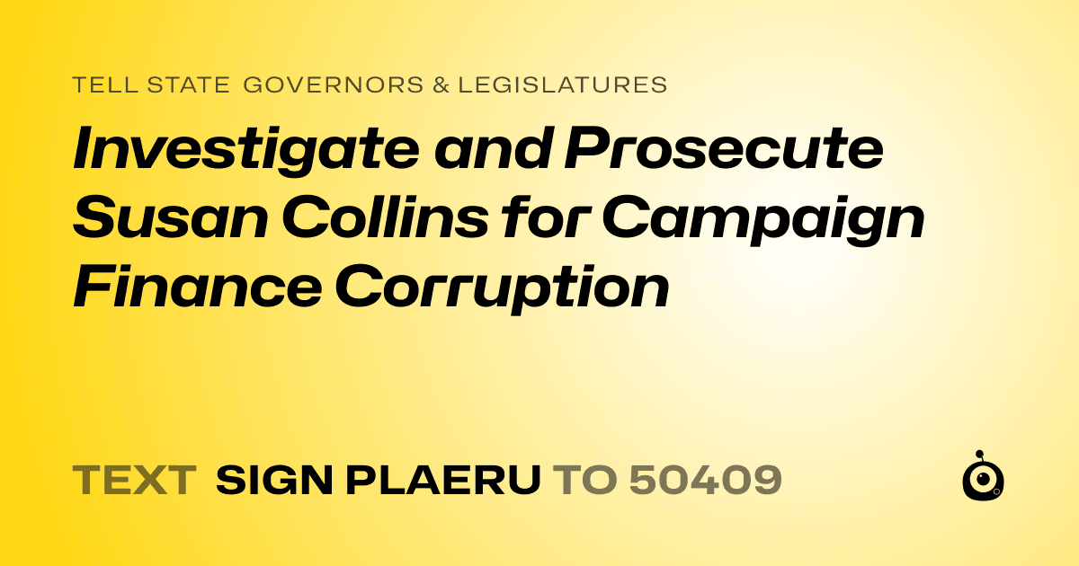 A shareable card that reads "tell State Governors & Legislatures: Investigate and Prosecute Susan Collins for Campaign Finance Corruption" followed by "text sign PLAERU to 50409"