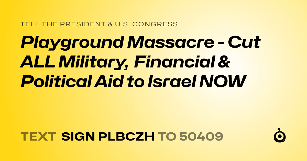 A shareable card that reads "tell the President & U.S. Congress: Playground Massacre - Cut ALL Military, Financial & Political Aid to Israel NOW" followed by "text sign PLBCZH to 50409"