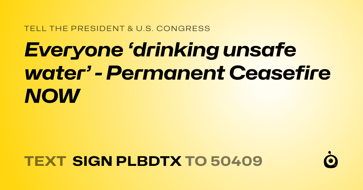 A shareable card that reads "tell the President & U.S. Congress: Everyone ‘drinking unsafe water’ - Permanent Ceasefire NOW" followed by "text sign PLBDTX to 50409"