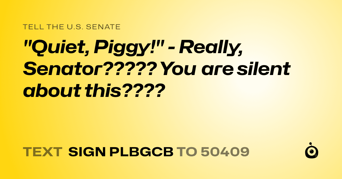 A shareable card that reads "tell the U.S. Senate: "Quiet, Piggy!" - Really, Senator????? You are silent about this????" followed by "text sign PLBGCB to 50409"