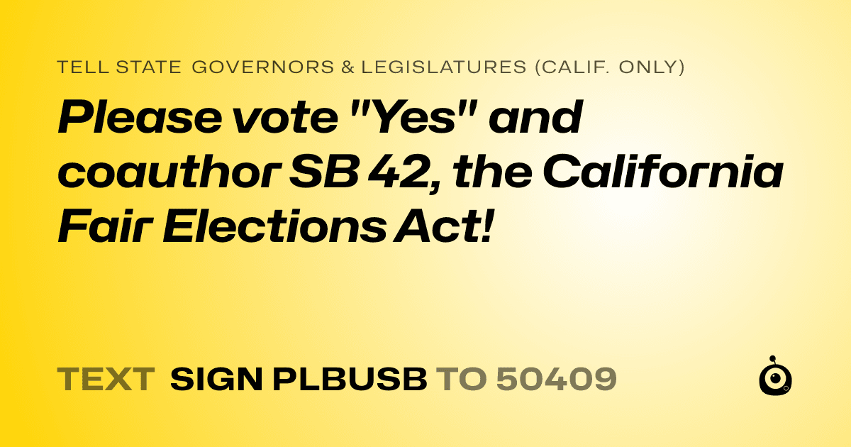 A shareable card that reads "tell State Governors & Legislatures (Calif. only): Please vote "Yes" and coauthor SB 42, the California Fair Elections Act!" followed by "text sign PLBUSB to 50409"