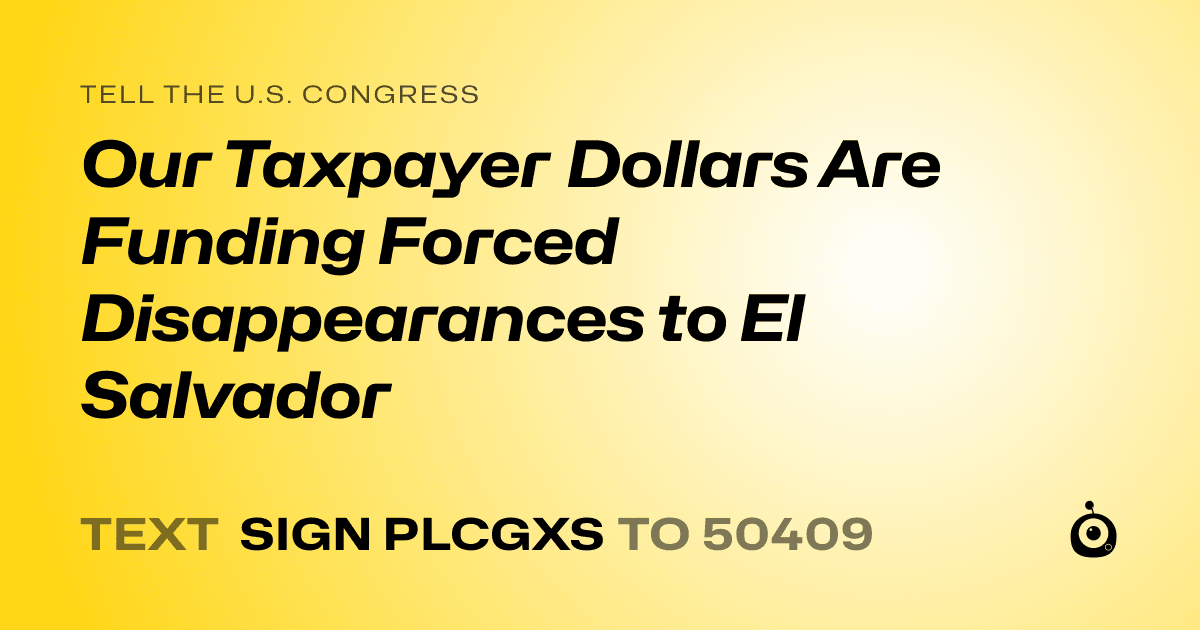 A shareable card that reads "tell the U.S. Congress: Our Taxpayer Dollars Are Funding Forced Disappearances to El Salvador" followed by "text sign PLCGXS to 50409"