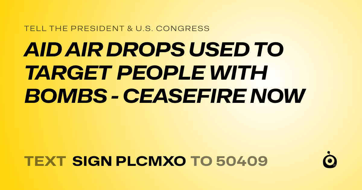 A shareable card that reads "tell the President & U.S. Congress: AID AIR DROPS USED TO TARGET PEOPLE WITH BOMBS - CEASEFIRE NOW" followed by "text sign PLCMXO to 50409"