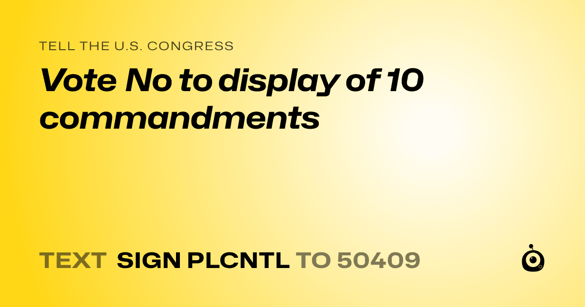 A shareable card that reads "tell the U.S. Congress: Vote No to display of 10
commandments" followed by "text sign PLCNTL to 50409"