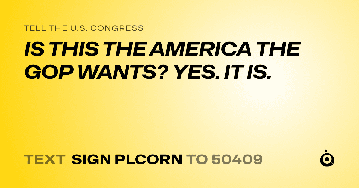 A shareable card that reads "tell the U.S. Congress: IS THIS THE AMERICA THE GOP WANTS? YES. IT IS." followed by "text sign PLCORN to 50409"