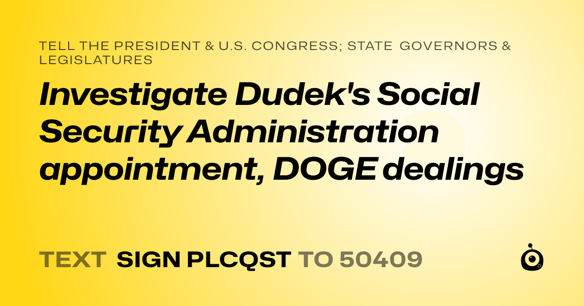 A shareable card that reads "tell the President & U.S. Congress; State Governors & Legislatures: Investigate Dudek's Social Security Administration appointment, DOGE dealings" followed by "text sign PLCQST to 50409"
