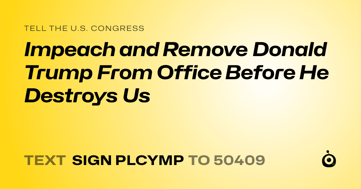 A shareable card that reads "tell the U.S. Congress: Impeach and Remove Donald Trump From Office Before He Destroys Us" followed by "text sign PLCYMP to 50409"