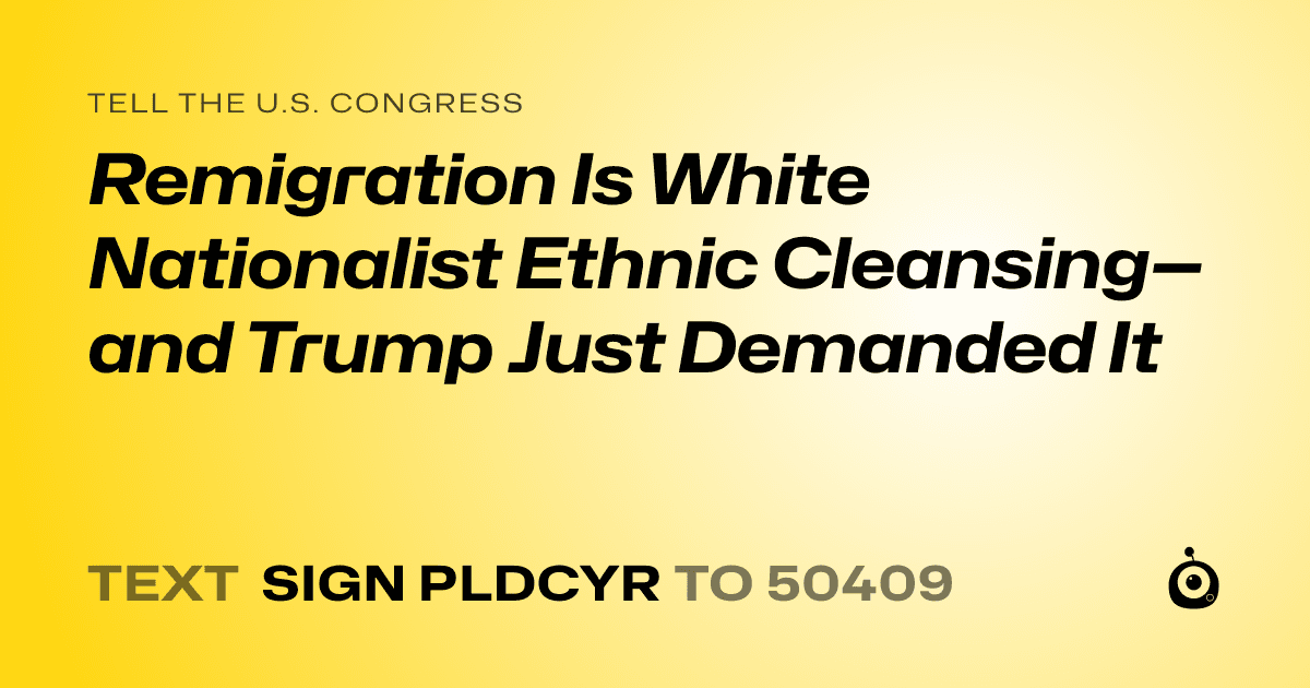 A shareable card that reads "tell the U.S. Congress: Remigration Is White Nationalist Ethnic Cleansing—and Trump Just Demanded It" followed by "text sign PLDCYR to 50409"