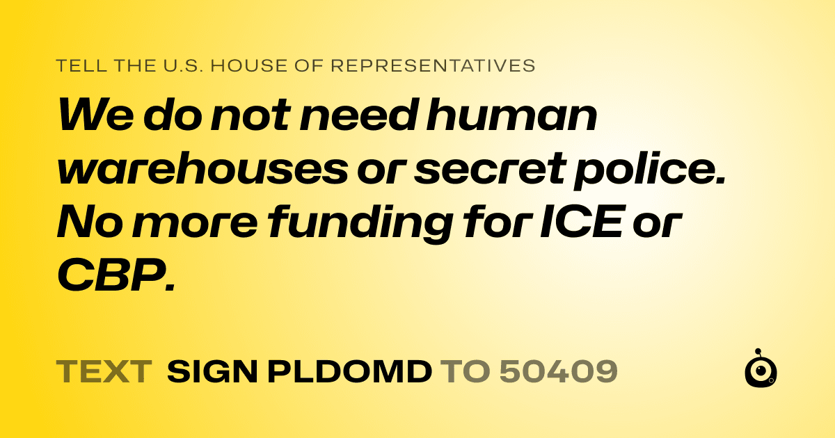 A shareable card that reads "tell the U.S. House of Representatives: We do not need human warehouses or secret police. No more funding for ICE or CBP. " followed by "text sign PLDOMD to 50409"