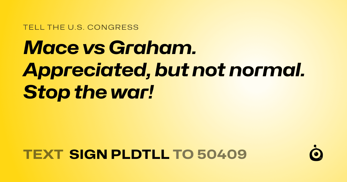 A shareable card that reads "tell the U.S. Congress: Mace vs Graham. Appreciated, but not normal. Stop the war!" followed by "text sign PLDTLL to 50409"