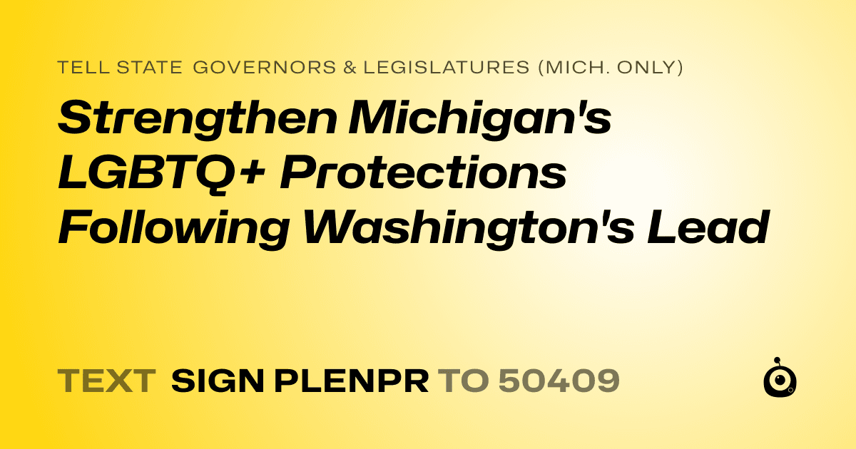 A shareable card that reads "tell State Governors & Legislatures (Mich. only): Strengthen Michigan's LGBTQ+ Protections Following Washington's Lead" followed by "text sign PLENPR to 50409"