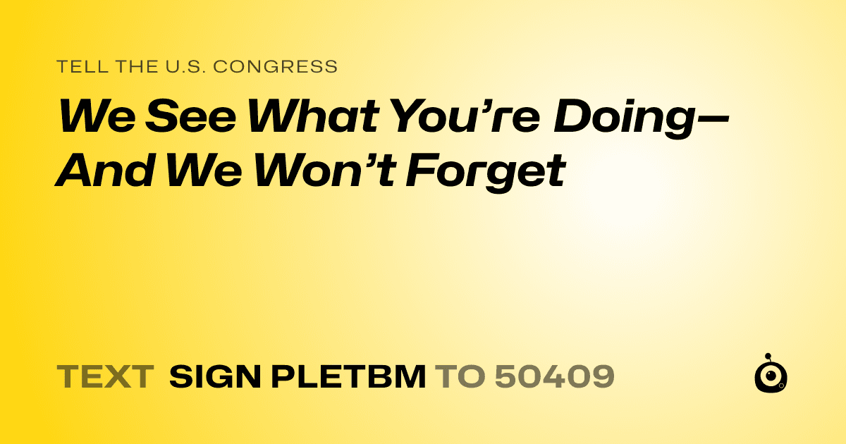 A shareable card that reads "tell the U.S. Congress: We See What You’re Doing—And We Won’t Forget" followed by "text sign PLETBM to 50409"