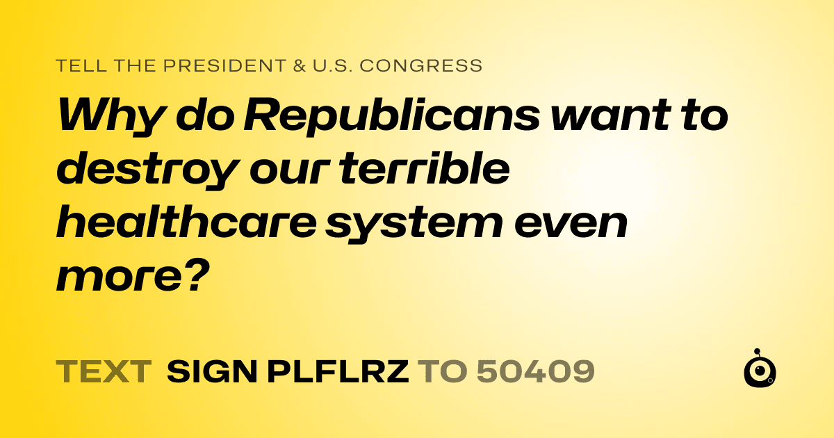 A shareable card that reads "tell the President & U.S. Congress: Why do Republicans want to destroy our terrible healthcare system even more?" followed by "text sign PLFLRZ to 50409"