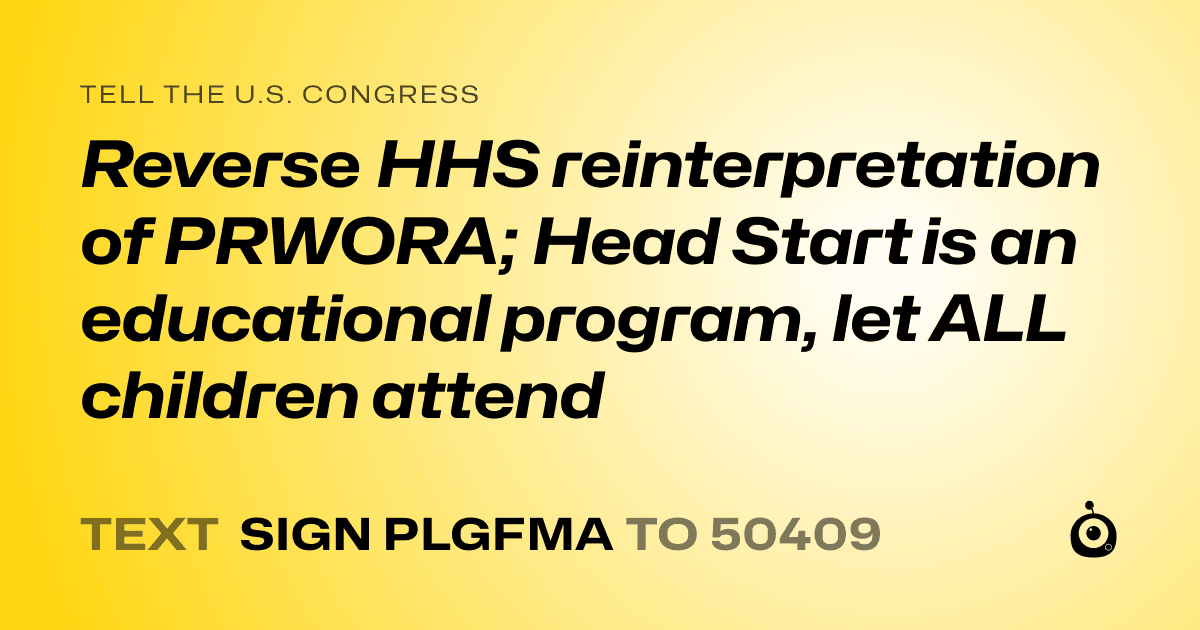 A shareable card that reads "tell the U.S. Congress: Reverse HHS reinterpretation of PRWORA; Head Start is an educational program, let ALL children attend" followed by "text sign PLGFMA to 50409"