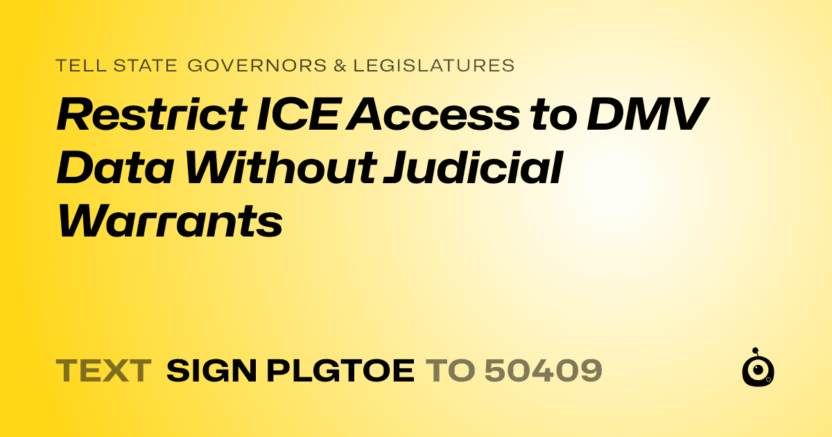 A shareable card that reads "tell State Governors & Legislatures: Restrict ICE Access to DMV Data Without Judicial Warrants" followed by "text sign PLGTOE to 50409"