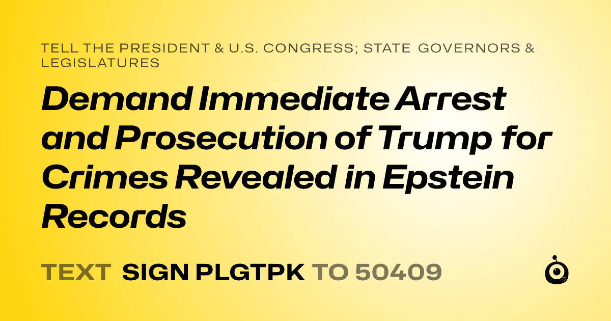 A shareable card that reads "tell the President & U.S. Congress; State Governors & Legislatures: Demand Immediate Arrest and Prosecution of Trump for Crimes Revealed in Epstein Records" followed by "text sign PLGTPK to 50409"